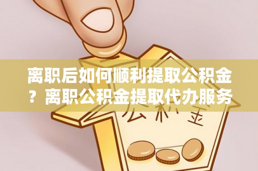 北斗离职后如何顺利提取公积金？离职公积金提取代办服务帮你搞定！